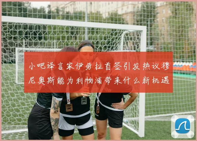 小吧译言家伊劳拉首签引发热议穆尼奥斯能为利物浦带来什么新机遇